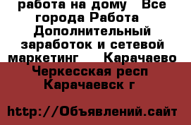работа на дому - Все города Работа » Дополнительный заработок и сетевой маркетинг   . Карачаево-Черкесская респ.,Карачаевск г.